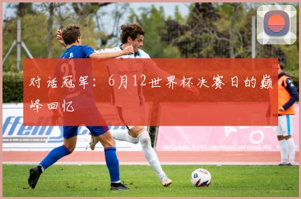 对话冠军：6月12世界杯决赛日的巅峰回忆