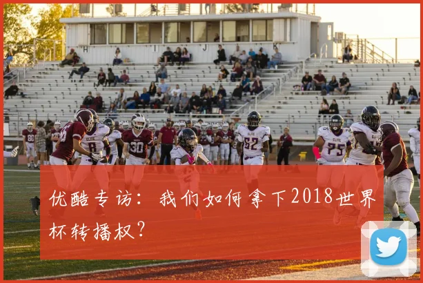 优酷专访:我们如何拿下2018世界杯转播权?