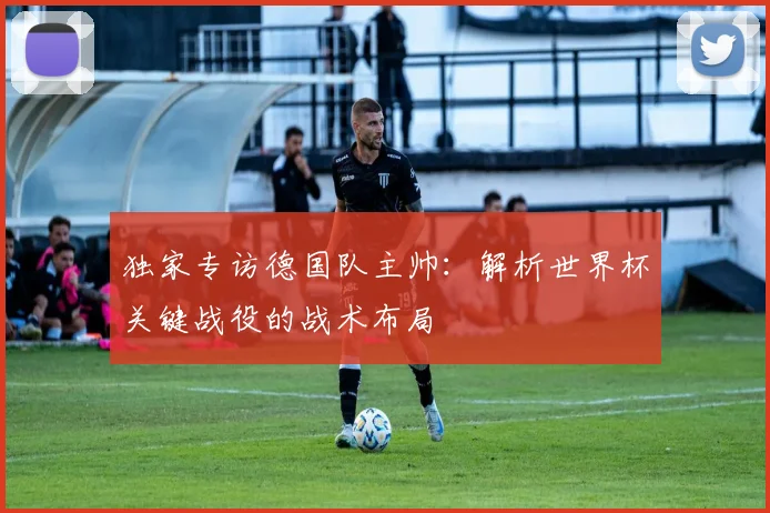 独家专访德国队主帅：解析世界杯关键战役的战术布局