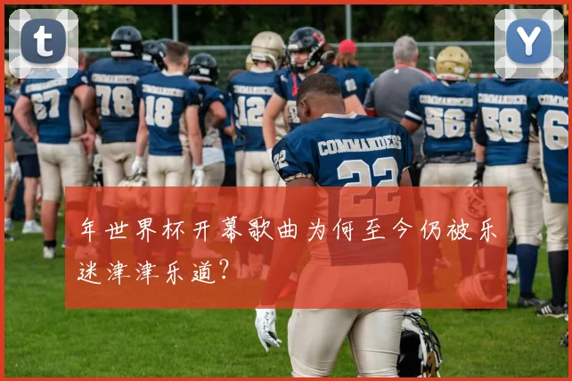 年世界杯开幕歌曲为何至今仍被乐迷津津乐道？