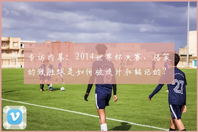 专访内幕：2014世界杯决赛，格策的致胜球是如何被设计和铭记的？