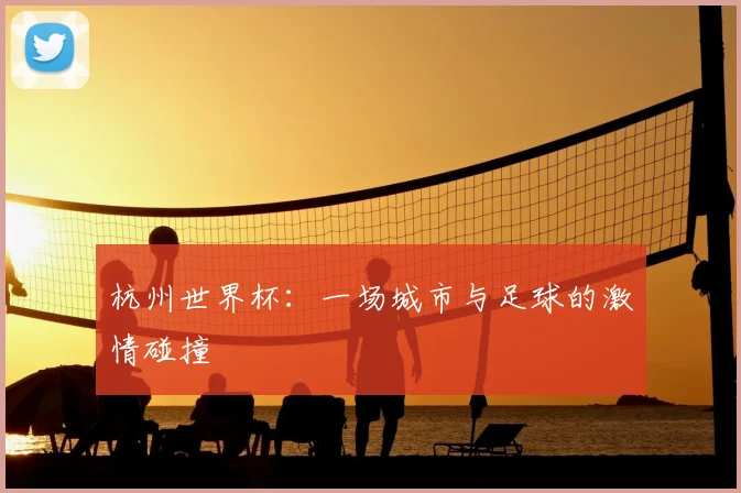 杭州世界杯：一场城市与足球的激情碰撞