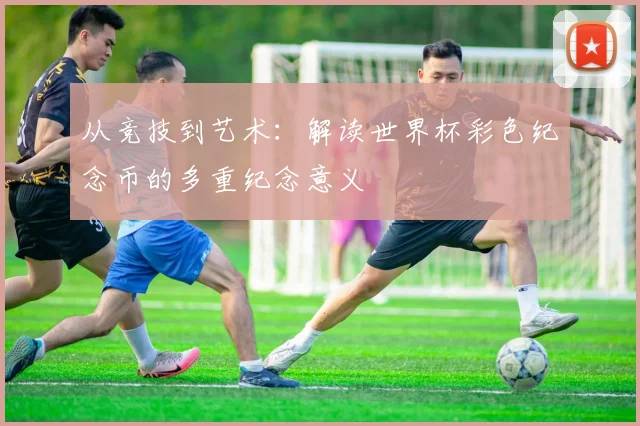 从竞技到艺术:解读世界杯彩色纪念币的多重纪念意义