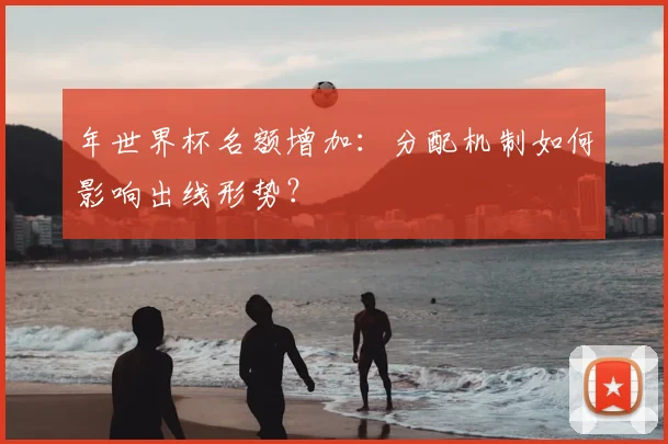 年世界杯名额增加:分配机制如何影响出线形势?