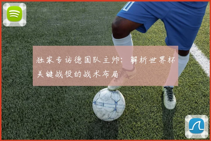独家专访德国队主帅：解析世界杯关键战役的战术布局