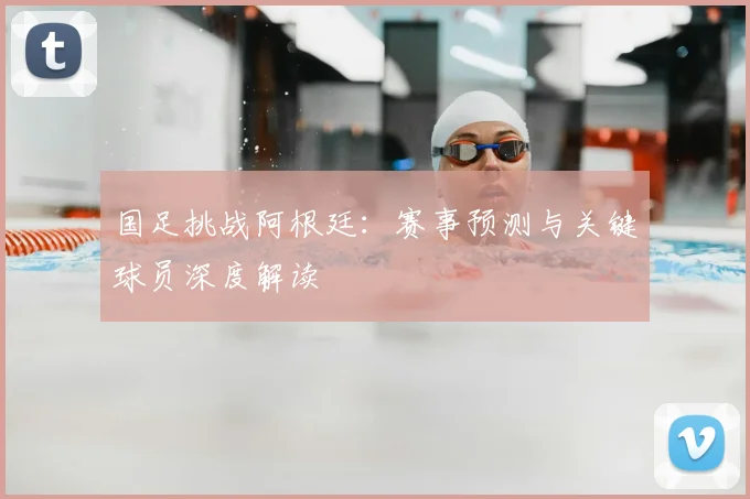国足挑战阿根廷：赛事预测与关键球员深度解读