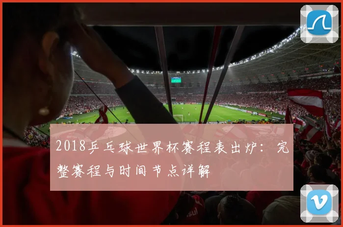 2018乒乓球世界杯赛程表出炉：完整赛程与时间节点详解