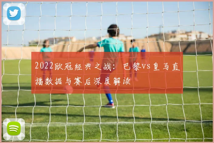 2022欧冠经典之战：巴黎vs皇马直播数据与赛后深度解读