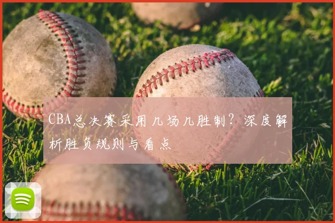 CBA总决赛采用几场几胜制？深度解析胜负规则与看点