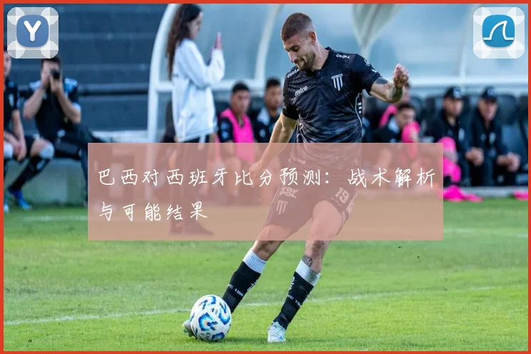 巴西对西班牙比分预测：战术解析与可能结果