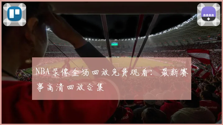 NBA录像全场回放免费观看：最新赛事高清回放合集