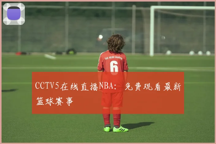 CCTV5在线直播NBA:免费观看最新篮球赛事