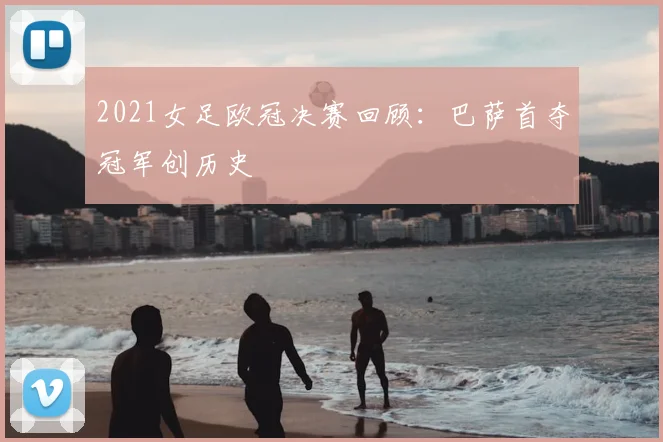 2021女足欧冠决赛回顾：巴萨首夺冠军创历史
