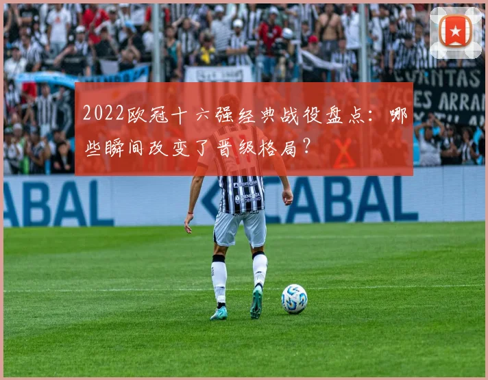2022欧冠十六强经典战役盘点：哪些瞬间改变了晋级格局？