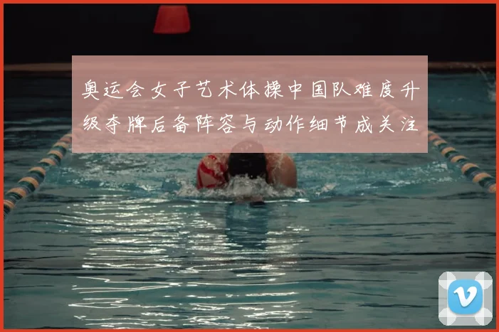 奥运会女子艺术体操中国队难度升级夺牌后备阵容与动作细节成关注点