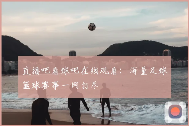 直播吧看球吧在线观看：海量足球篮球赛事一网打尽