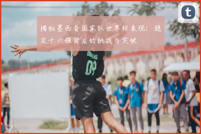 揭秘墨西哥国家队世界杯表现：稳定十六强背后的挑战与突破