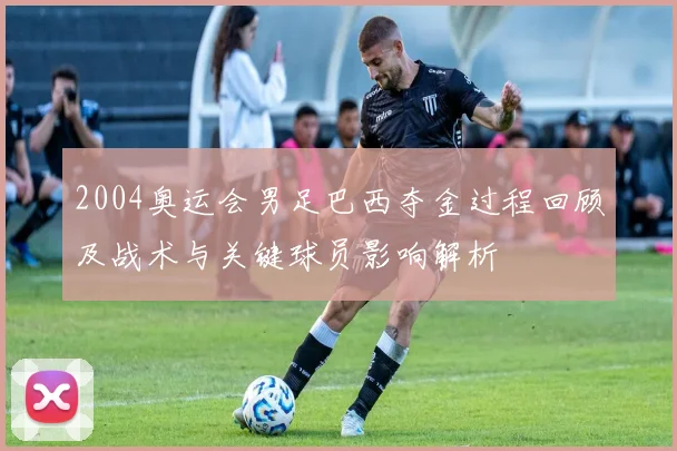 2004奥运会男足巴西夺金过程回顾及战术与关键球员影响解析