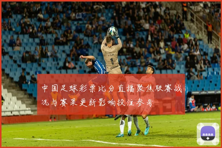 中国足球彩票比分直播聚焦联赛战况与赛果更新影响投注参考